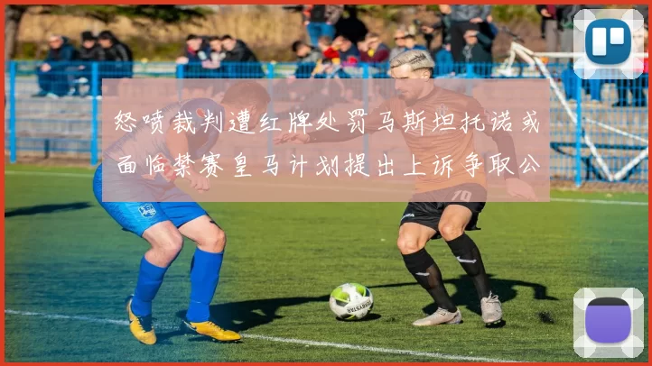 怒喷裁判遭红牌处罚马斯坦托诺或面临禁赛皇马计划提出上诉争取公正处理