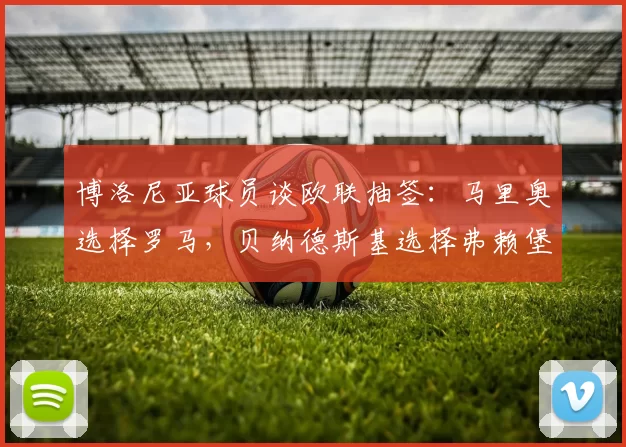 博洛尼亚球员谈欧联抽签：马里奥选择罗马，贝纳德斯基选择弗赖堡
