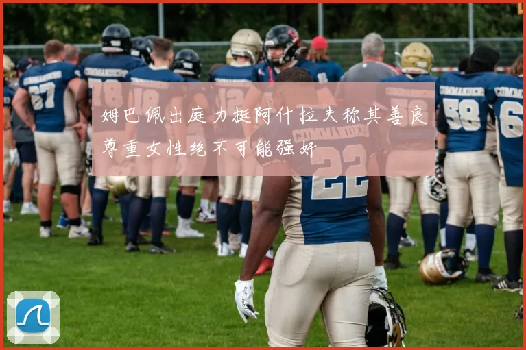 姆巴佩出庭力挺阿什拉夫称其善良尊重女性绝不可能强奸