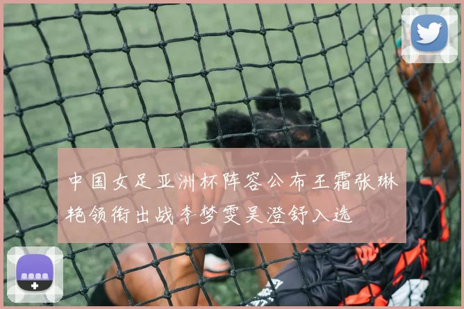 中国女足亚洲杯阵容公布王霜张琳艳领衔出战李梦雯吴澄舒入选