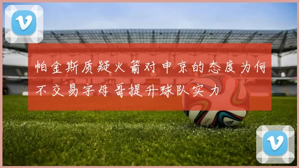 帕金斯质疑火箭对申京的态度为何不交易字母哥提升球队实力