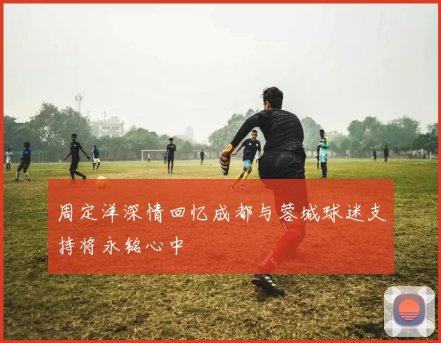 周定洋深情回忆成都与蓉城球迷支持将永铭心中