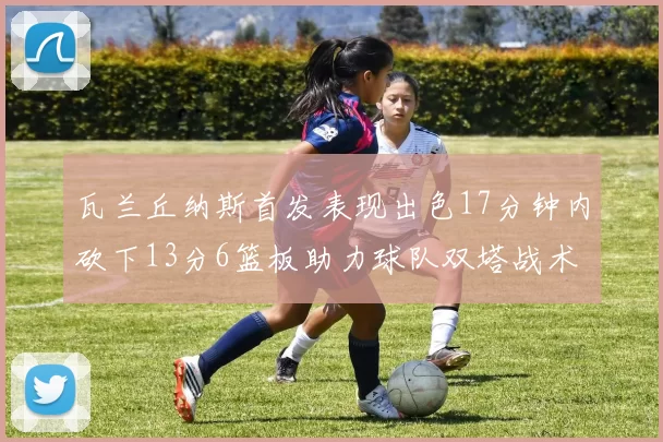 瓦兰丘纳斯首发表现出色17分钟内砍下13分6篮板助力球队双塔战术