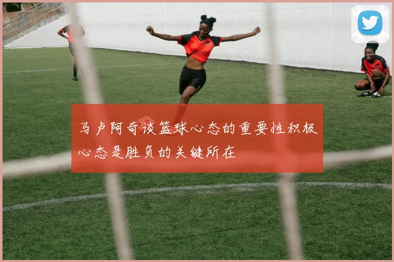 马卢阿奇谈篮球心态的重要性积极心态是胜负的关键所在