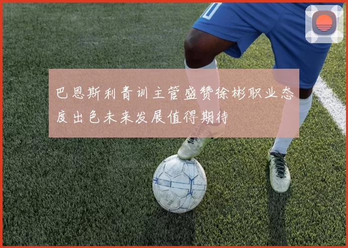 巴恩斯利青训主管盛赞徐彬职业态度出色未来发展值得期待