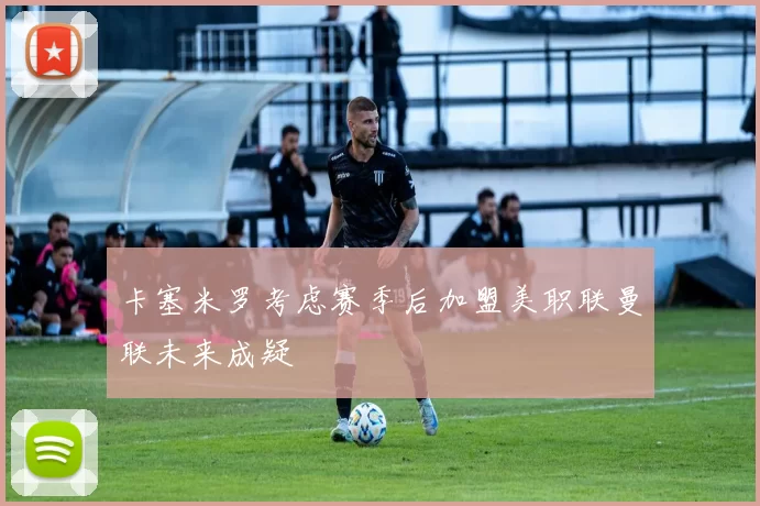 卡塞米罗考虑赛季后加盟美职联曼联未来成疑