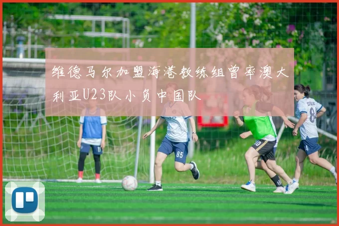 维德马尔加盟海港教练组曾率澳大利亚U23队小负中国队