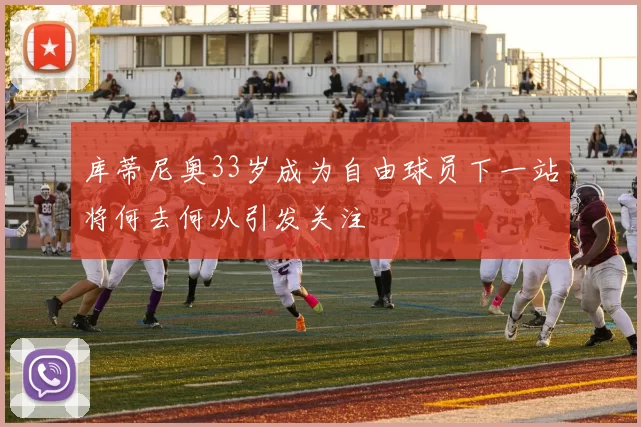 库蒂尼奥33岁成为自由球员下一站将何去何从引发关注