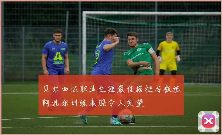 贝尔回忆职业生涯最佳搭档与教练阿扎尔训练表现令人失望