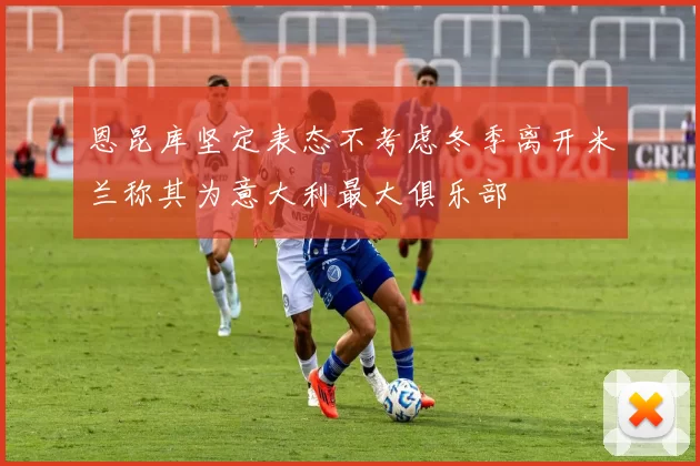 恩昆库坚定表态不考虑冬季离开米兰称其为意大利最大俱乐部