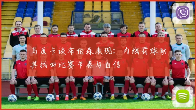 乌度卡谈布伦森表现：内线罚球助其找回比赛节奏与自信