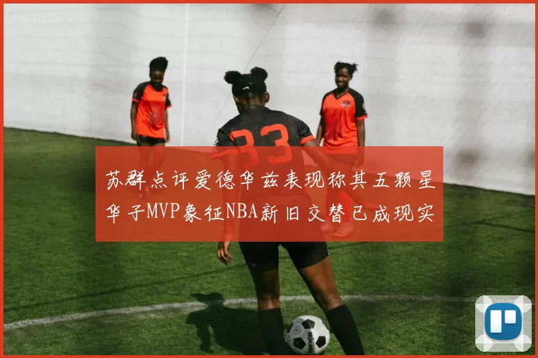 苏群点评爱德华兹表现称其五颗星华子MVP象征NBA新旧交替已成现实